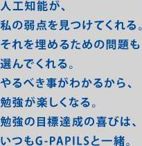 人工知能が、私の弱点を見つけてくれる。それを埋めるための問題も選んでくれる。やるべき事がわかるから。勉強が楽しくなる。勉強の目標達成の喜びは、いつもG-PAPILSと一緒。